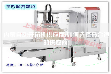 内蒙自动开箱机供应商(如何选择更合适的供应商)