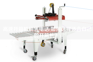 高速开箱机销售电话(如何选择适合自己的开箱机)