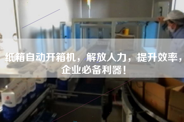 纸箱自动开箱机，解放人力，提升效率，企业必备利器！