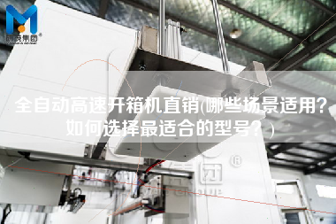 全自动高速开箱机直销(哪些场景适用如何选择更适合的型号)