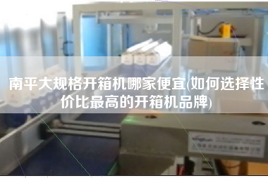 南平大规格开箱机哪家便宜(如何选择性价比z高的开箱机品牌)