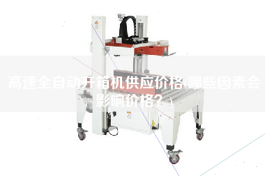 高速全自动开箱机供应价格(哪些因素会影响价格？)