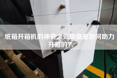 纸箱开箱机的神奇之处吸盘是如何助力开箱的？