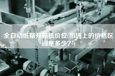 全自动纸箱开箱机价位(市场上的价格区间是多少)