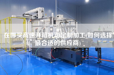 在哪买高速开箱机可定制加工(如何选择更合适的供应商)