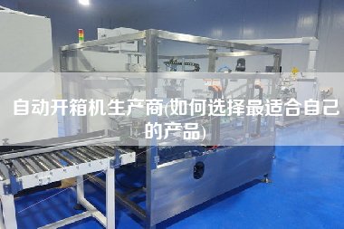自动开箱机生产商(如何选择z适合自己的产品)