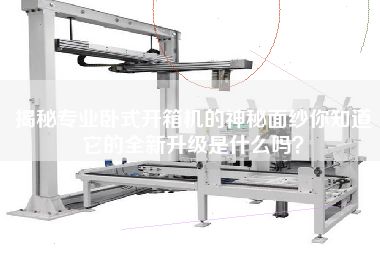 揭秘专业卧式开箱机的神秘面纱你知道它的全新升级是什么吗