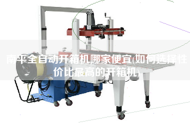 南平全自动开箱机哪家便宜(如何选择性价比更高的开箱机)