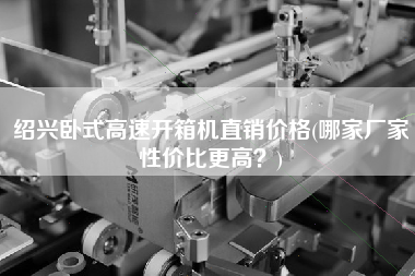 绍兴卧式高速开箱机直销价格(哪家厂家性价比更高)