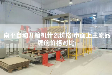 南平自动开箱机什么价格(市面上主流品牌的价格对比)