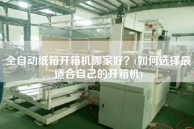 全自动纸箱开箱机哪家好(如何选择更适合自己的开箱机)