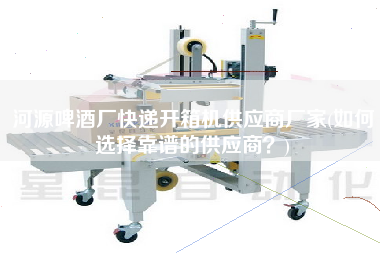 河源啤酒厂快递开箱机供应商厂家(如何选择靠谱的供应商)