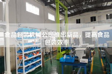 食品包装机械公司推出新品，提高食品包装效率