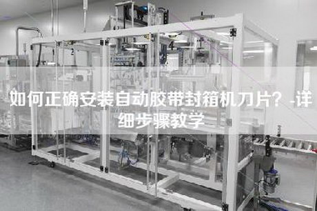 如何正确安装自动胶带封箱机刀片？-详细步骤教学