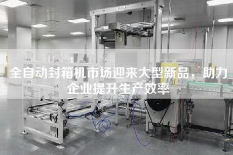 全自动封箱机市场迎来大型新品，助力企业提升生产效率