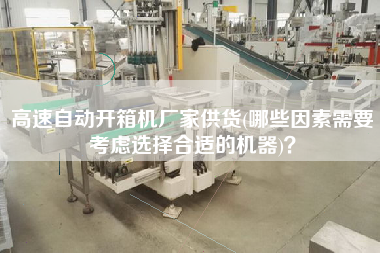 高速自动开箱机厂家供货(哪些因素需要考虑选择合适的机器)