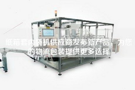 纸箱套内袋机供应商发布新产品，为您的物流包装提供更多选择