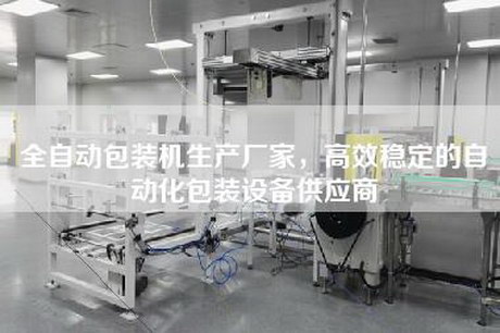 全自动包装机生产厂家，高效稳定的自动化包装设备供应商