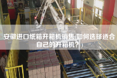 安徽进口纸箱开箱机销售(如何选择适合自己的开箱机?) 安徽进口纸箱开箱机销售(如何选择适合自己的开箱机?)