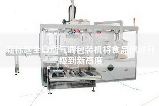 新标题全自动气调包装机将食品保鲜升级到新高度 新标题全自动气调包装机将食品保鲜升级到新高度