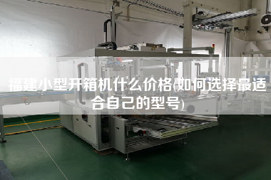 福建小型开箱机什么价格(如何选择z适合自己的型号)