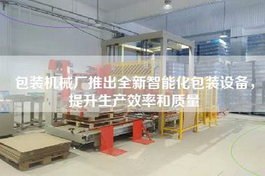 包装机械厂推出全新智能化包装设备，提升生产效率和质量
