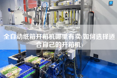 全自动纸箱开箱机哪里有卖(如何选择适合自己的开箱机) 全自动纸箱开箱机哪里有卖(如何选择适合自己的开箱机)