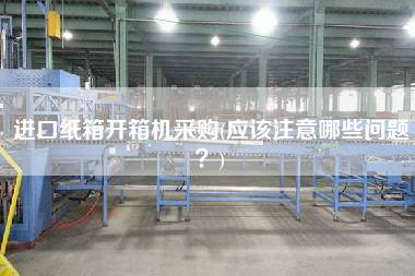 进口纸箱开箱机采购(应该注意哪些问题？)